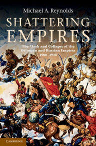 Title: Shattering Empires: The Clash and Collapse of the Ottoman and Russian Empires 1908-1918, Author: Michael A. Reynolds