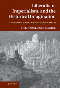 Title: Liberalism, Imperialism, and the Historical Imagination: Nineteenth-Century Visions of a Greater Britain, Author: Theodore Koditschek