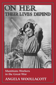 Title: On Her Their Lives Depend: Munitions Workers in the Great War / Edition 1, Author: Angela Woollacott