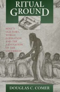 Title: Ritual Ground: Bent's Old Fort, World Formation, and the Annexation of the Southwest, Author: Douglas C. Comer