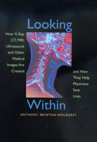 Title: Looking Within: How X-Ray, CT, MRI, Ultrasound, and Other Medical Images Are Created, and How They Help Physicians Save Lives / Edition 1, Author: Anthony Brinton Wolbarst