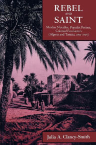 Title: Rebel and Saint: Muslim Notables, Populist Protest, Colonial Encounters (Algeria and Tunisia, 1800-1904) / Edition 1, Author: Julia A. Clancy-Smith