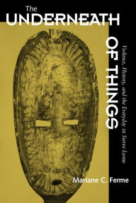 Title: The Underneath of Things: Violence, History, and the Everyday in Sierra Leone / Edition 1, Author: Mariane C. Ferme