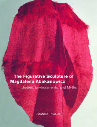 Title: The Figurative Sculpture of Magdalena Abakanowicz: Bodies, Environments, and Myths / Edition 1, Author: Joanna Inglot