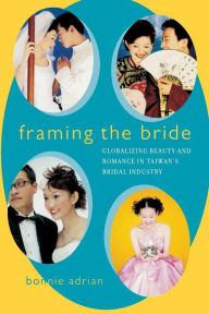 Title: Framing the Bride: Globalizing Beauty and Romance in Taiwan's Bridal Industry / Edition 1, Author: Bonnie Adrian