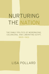 Title: Nurturing the Nation: The Family Politics of Modernizing, Colonizing, and Liberating Egypt, 1805-1923 / Edition 1, Author: Lisa Pollard