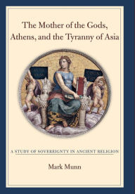 Title: The Mother of the Gods, Athens, and the Tyranny of Asia: A Study of Sovereignty in Ancient Religion, Author: Mark H. Munn