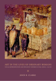 Title: Art in the Lives of Ordinary Romans: Visual Representation and Non-Elite Viewers in Italy, 100 B.C.-A.D. 315 / Edition 1, Author: John R. Clarke