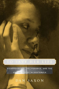 Title: To Save Her Life: Disappearance, Deliverance, and the United States in Guatemala / Edition 1, Author: Dan Saxon