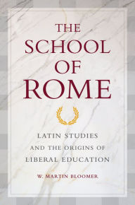 Title: The School of Rome: Latin Studies and the Origins of Liberal Education, Author: W. Martin Bloomer