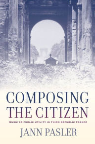 Title: Composing the Citizen: Music as Public Utility in Third Republic France / Edition 1, Author: Jann Pasler