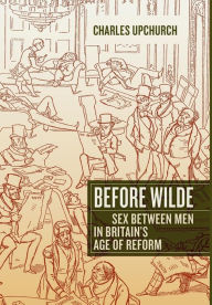 Title: Before Wilde: Sex between Men in Britain's Age of Reform, Author: Charles Upchurch