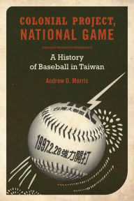 Title: Colonial Project, National Game: A History of Baseball in Taiwan / Edition 1, Author: Andrew D. Morris