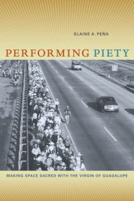 Title: Performing Piety: Making Space Sacred with the Virgin of Guadalupe, Author: Elaine A. Pena