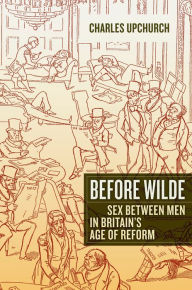 Title: Before Wilde: Sex between Men in Britain's Age of Reform, Author: Charles Upchurch