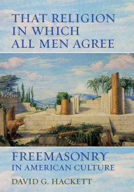 Title: That Religion in Which All Men Agree: Freemasonry in American Culture, Author: David G. Hackett
