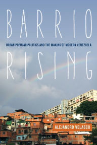 Title: Barrio Rising: Urban Popular Politics and the Making of Modern Venezuela, Author: Alejandro Velasco