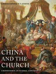 Title: China and the Church: Chinoiserie in Global Context, Author: Christopher M. S. Johns