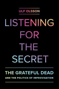 Title: Listening for the Secret: The Grateful Dead and the Politics of Improvisation, Author: Ulf Olsson