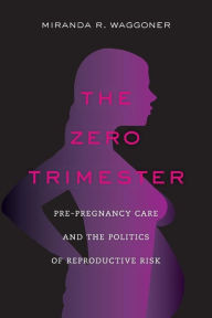 Title: The Zero Trimester: Pre-Pregnancy Care and the Politics of Reproductive Risk, Author: Miranda R. Waggoner