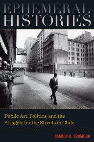 Title: Ephemeral Histories: Public Art, Politics, and the Struggle for the Streets in Chile / Edition 1, Author: Camilo D. Trumper