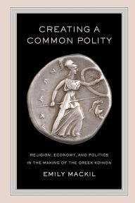 Title: Creating a Common Polity: Religion, Economy, and Politics in the Making of the Greek Koinon, Author: Emily Mackil