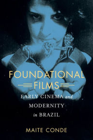 Title: Foundational Films: Early Cinema and Modernity in Brazil, Author: Maite Conde