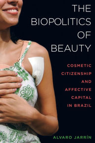 Title: The Biopolitics of Beauty: Cosmetic Citizenship and Affective Capital in Brazil / Edition 1, Author: Alvaro Jarrín