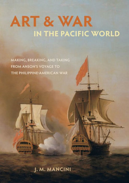 Art and War in the Pacific World: Making, Breaking, and Taking from Anson's Voyage to the Philippine-American War