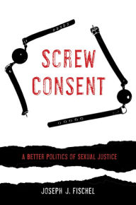 Title: Screw Consent: A Better Politics of Sexual Justice, Author: Joseph J. Fischel