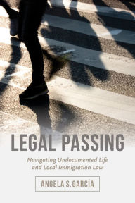 Title: Legal Passing: Navigating Undocumented Life and Local Immigration Law, Author: Angela S. García