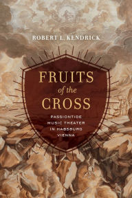 Title: Fruits of the Cross: Passiontide Music Theater in Habsburg Vienna, Author: Robert L. Kendrick