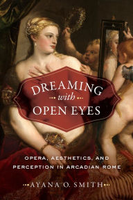 Title: Dreaming with Open Eyes: Opera, Aesthetics, and Perception in Arcadian Rome, Author: Ayana O. Smith