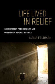 Title: Life Lived in Relief: Humanitarian Predicaments and Palestinian Refugee Politics, Author: Ilana Feldman