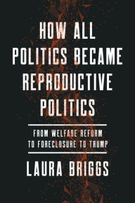 Title: How All Politics Became Reproductive Politics: From Welfare Reform to Foreclosure to Trump, Author: Laura Briggs