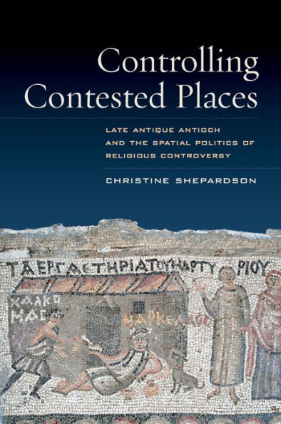 Controlling Contested Places: Late Antique Antioch and the Spatial Politics of Religious Controversy