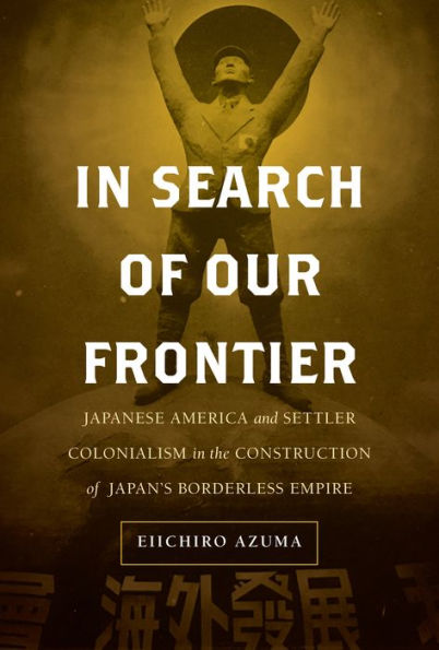 Search of Our Frontier: Japanese America and Settler Colonialism the Construction Japan's Borderless Empire