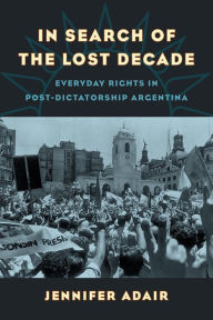 Title: In Search of the Lost Decade: Everyday Rights in Post-Dictatorship Argentina, Author: Jennifer Adair