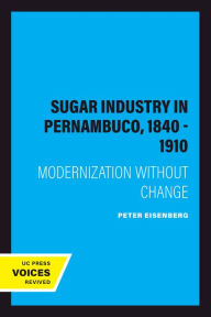 Title: The Sugar Industry in Pernambuco, 1840 - 1910: Modernization without Change, Author: Peter Eisenberg