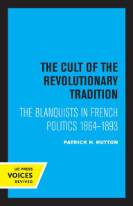 Title: The Cult of the Revolutionary Tradition: The Blanquists in French Politics, 1864 - 1893, Author: Patrick H. Hutton