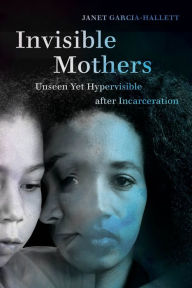 Title: Invisible Mothers: Unseen Yet Hypervisible after Incarceration, Author: Janet Garcia-Hallett