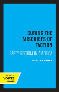 Title: Curing the Mischiefs of Faction: Party Reform in America, Author: Austin Ranney