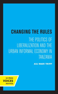 Title: Changing the Rules: The Politics of Liberalization and the Urban Informal Economy in Tanzania, Author: Aili Mari Tripp