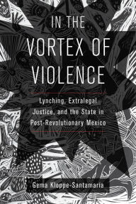 Title: In the Vortex of Violence: Lynching, Extralegal Justice, and the State in Post-Revolutionary Mexico, Author: Gema Kloppe-Santamaría