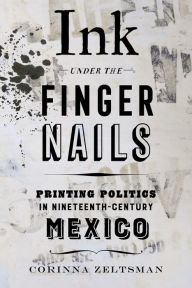 Title: Ink under the Fingernails: Printing Politics in Nineteenth-Century Mexico, Author: Corinna Zeltsman