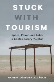 Title: Stuck with Tourism: Space, Power, and Labor in Contemporary Yucatan, Author: Matilde Córdoba Azcárate