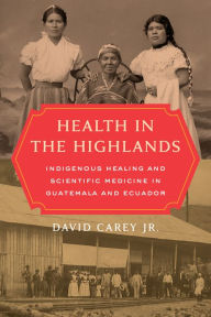 Title: Health in the Highlands: Indigenous Healing and Scientific Medicine in Guatemala and Ecuador, Author: David Carey Jr.