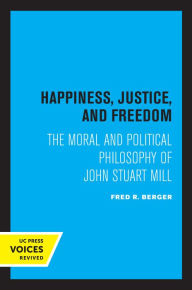 Title: Happiness, Justice, and Freedom: The Moral and Political Philosophy of John Stuart Mill, Author: Fred R. Berger