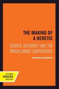 Title: The Making of a Heretic: Gender, Authority, and the Priscillianist Controversy, Author: Virginia Burrus