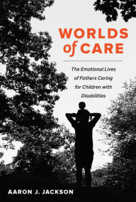 Title: Worlds of Care: The Emotional Lives of Fathers Caring for Children with Disabilities, Author: Aaron J. Jackson